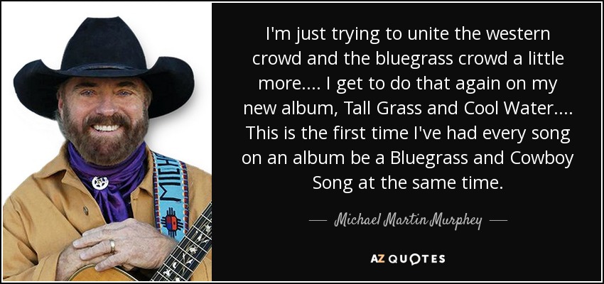 I'm just trying to unite the western crowd and the bluegrass crowd a little more. ... I get to do that again on my new album, Tall Grass and Cool Water.... This is the first time I've had every song on an album be a Bluegrass and Cowboy Song at the same time. - Michael Martin Murphey