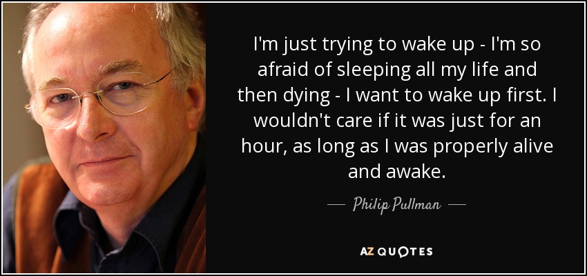 I'm just trying to wake up - I'm so afraid of sleeping all my life and then dying - I want to wake up first. I wouldn't care if it was just for an hour, as long as I was properly alive and awake. - Philip Pullman