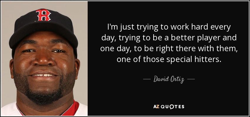 I'm just trying to work hard every day, trying to be a better player and one day, to be right there with them, one of those special hitters. - David Ortiz