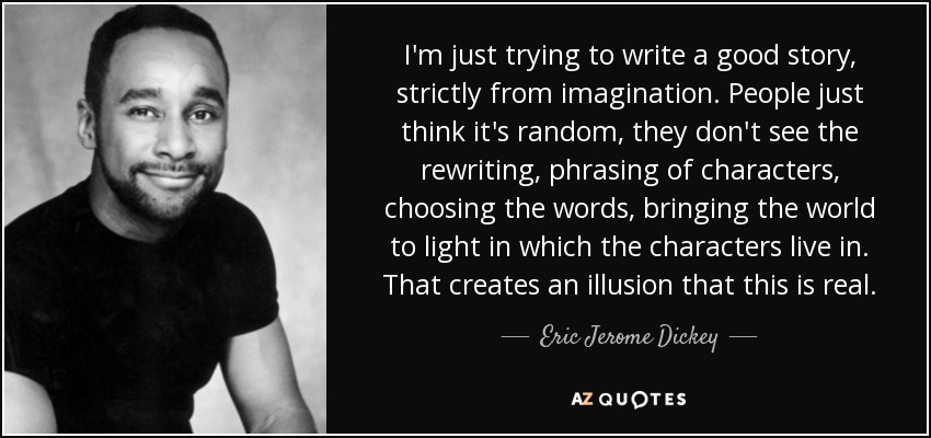 I'm just trying to write a good story, strictly from imagination. People just think it's random, they don't see the rewriting, phrasing of characters, choosing the words, bringing the world to light in which the characters live in. That creates an illusion that this is real. - Eric Jerome Dickey