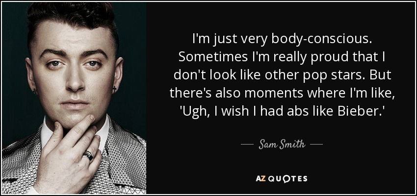 I'm just very body-conscious. Sometimes I'm really proud that I don't look like other pop stars. But there's also moments where I'm like, 'Ugh, I wish I had abs like Bieber.' - Sam Smith
