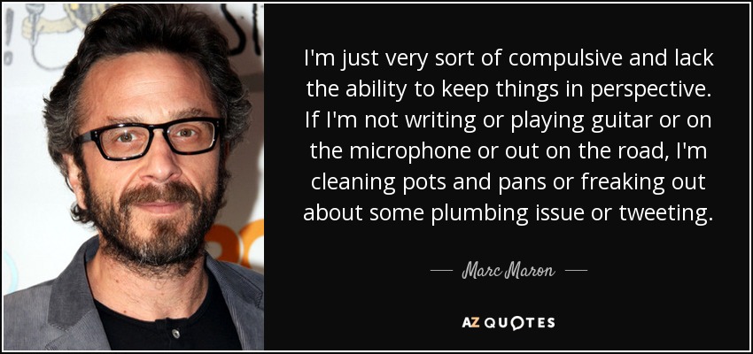 I'm just very sort of compulsive and lack the ability to keep things in perspective. If I'm not writing or playing guitar or on the microphone or out on the road, I'm cleaning pots and pans or freaking out about some plumbing issue or tweeting. - Marc Maron