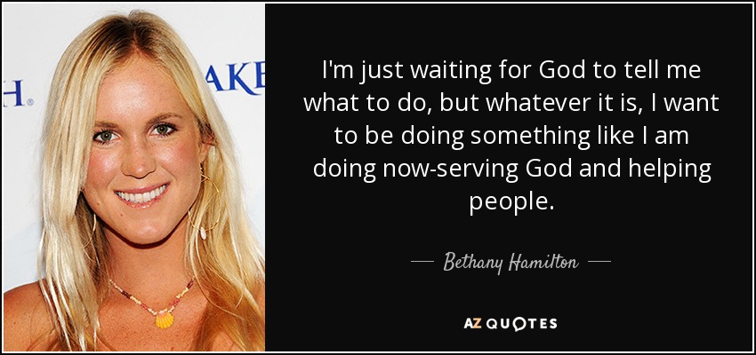 I'm just waiting for God to tell me what to do, but whatever it is, I want to be doing something like I am doing now-serving God and helping people. - Bethany Hamilton