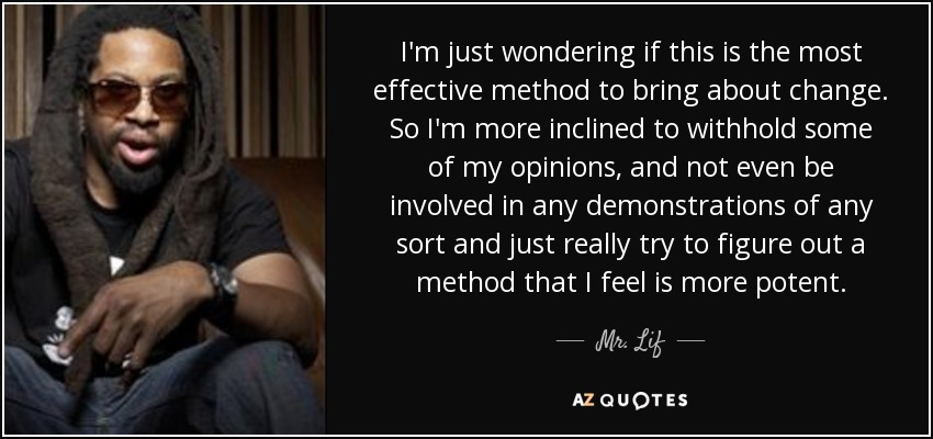 I'm just wondering if this is the most effective method to bring about change. So I'm more inclined to withhold some of my opinions, and not even be involved in any demonstrations of any sort and just really try to figure out a method that I feel is more potent. - Mr. Lif