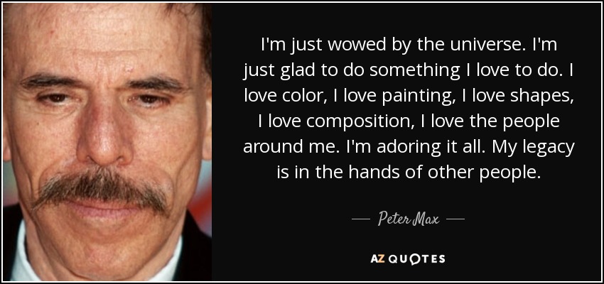 I'm just wowed by the universe. I'm just glad to do something I love to do. I love color, I love painting, I love shapes, I love composition, I love the people around me. I'm adoring it all. My legacy is in the hands of other people. - Peter Max