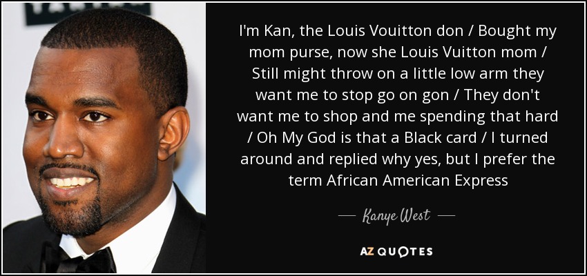 I'm Kan, the Louis Vouitton don / Bought my mom purse, now she Louis Vuitton mom / Still might throw on a little low arm they want me to stop go on gon / They don't want me to shop and me spending that hard / Oh My God is that a Black card / I turned around and replied why yes, but I prefer the term African American Express - Kanye West