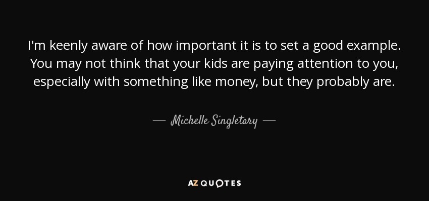I'm keenly aware of how important it is to set a good example. You may not think that your kids are paying attention to you, especially with something like money, but they probably are. - Michelle Singletary