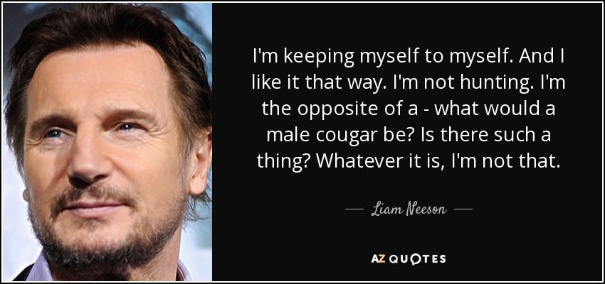 I'm keeping myself to myself. And I like it that way. I'm not hunting. I'm the opposite of a - what would a male cougar be? Is there such a thing? Whatever it is, I'm not that. - Liam Neeson