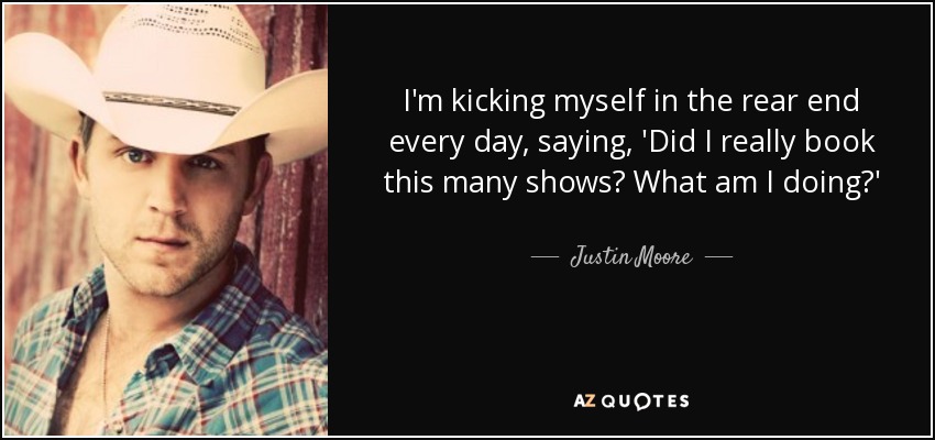 I'm kicking myself in the rear end every day, saying, 'Did I really book this many shows? What am I doing?' - Justin Moore