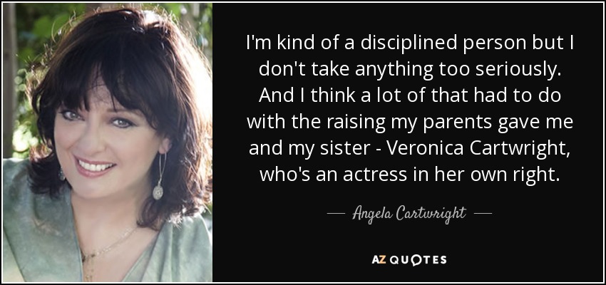 I'm kind of a disciplined person but I don't take anything too seriously. And I think a lot of that had to do with the raising my parents gave me and my sister - Veronica Cartwright, who's an actress in her own right. - Angela Cartwright