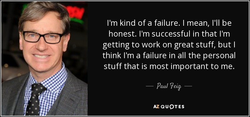 I'm kind of a failure. I mean, I'll be honest. I'm successful in that I'm getting to work on great stuff, but I think I'm a failure in all the personal stuff that is most important to me. - Paul Feig