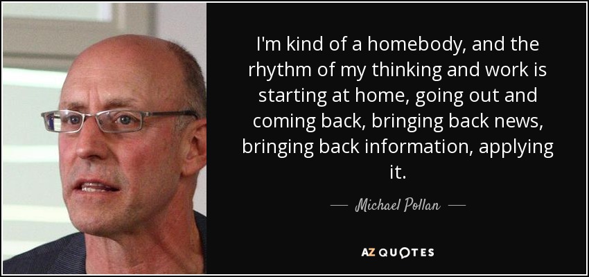 I'm kind of a homebody, and the rhythm of my thinking and work is starting at home, going out and coming back, bringing back news, bringing back information, applying it. - Michael Pollan
