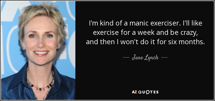 I'm kind of a manic exerciser. I'll like exercise for a week and be crazy, and then I won't do it for six months. - Jane Lynch