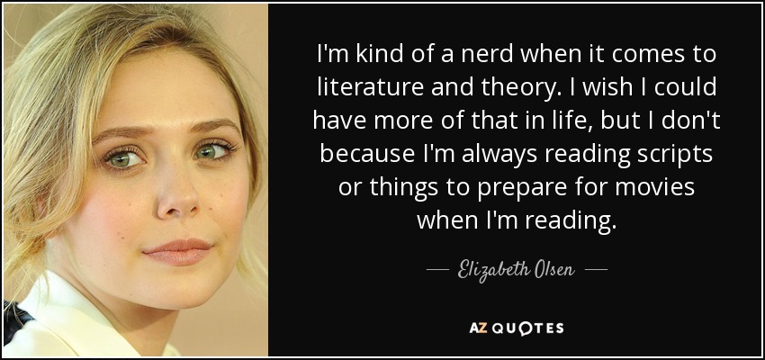 I'm kind of a nerd when it comes to literature and theory. I wish I could have more of that in life, but I don't because I'm always reading scripts or things to prepare for movies when I'm reading. - Elizabeth Olsen