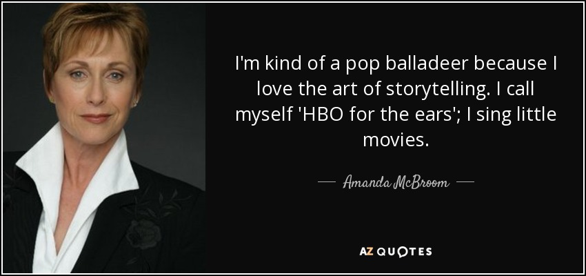 I'm kind of a pop balladeer because I love the art of storytelling. I call myself 'HBO for the ears'; I sing little movies. - Amanda McBroom