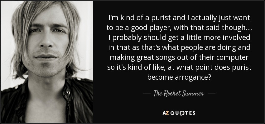 I'm kind of a purist and I actually just want to be a good player, with that said though... I probably should get a little more involved in that as that's what people are doing and making great songs out of their computer so it's kind of like, at what point does purist become arrogance? - The Rocket Summer