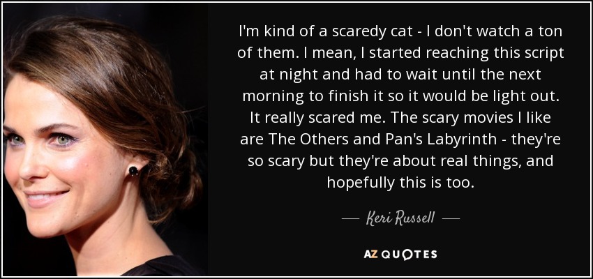 I'm kind of a scaredy cat - I don't watch a ton of them. I mean, I started reaching this script at night and had to wait until the next morning to finish it so it would be light out. It really scared me. The scary movies I like are The Others and Pan's Labyrinth - they're so scary but they're about real things, and hopefully this is too. - Keri Russell