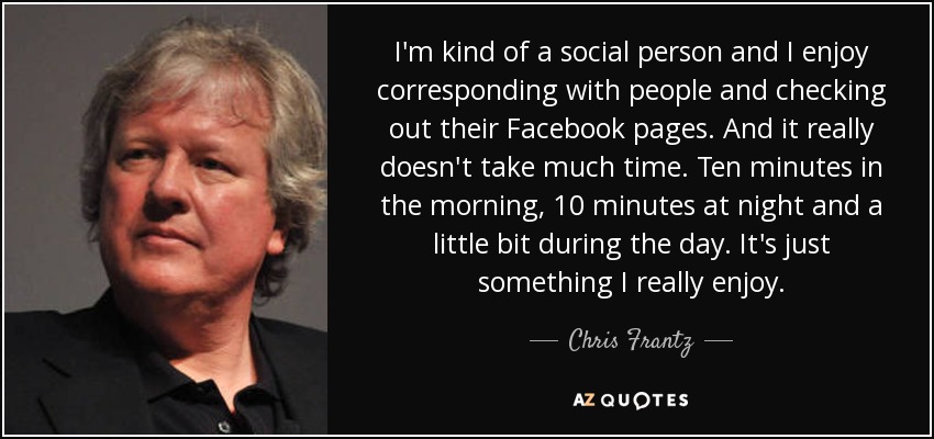 I'm kind of a social person and I enjoy corresponding with people and checking out their Facebook pages. And it really doesn't take much time. Ten minutes in the morning, 10 minutes at night and a little bit during the day. It's just something I really enjoy. - Chris Frantz