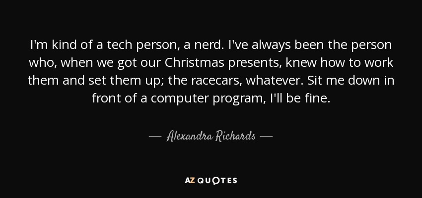 I'm kind of a tech person, a nerd. I've always been the person who, when we got our Christmas presents, knew how to work them and set them up; the racecars, whatever. Sit me down in front of a computer program, I'll be fine. - Alexandra Richards