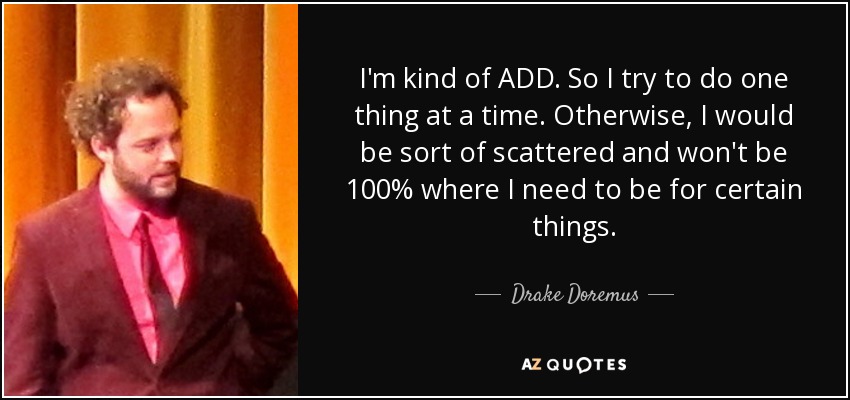 I'm kind of ADD. So I try to do one thing at a time. Otherwise, I would be sort of scattered and won't be 100% where I need to be for certain things. - Drake Doremus