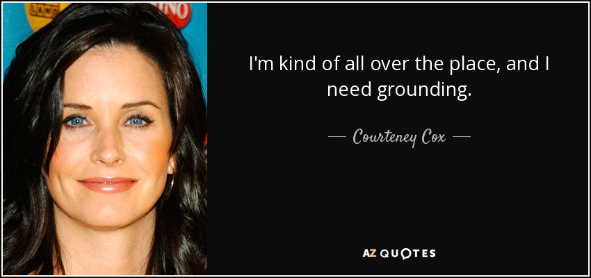 I'm kind of all over the place, and I need grounding. - Courteney Cox