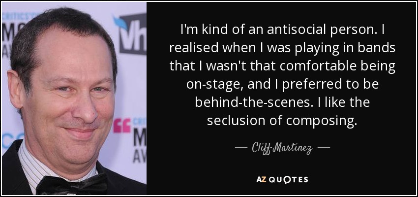 I'm kind of an antisocial person. I realised when I was playing in bands that I wasn't that comfortable being on-stage, and I preferred to be behind-the-scenes. I like the seclusion of composing. - Cliff Martinez