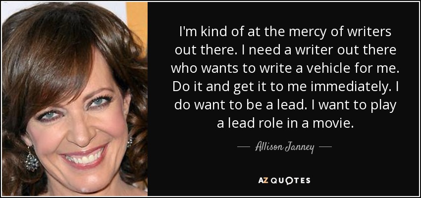 I'm kind of at the mercy of writers out there. I need a writer out there who wants to write a vehicle for me. Do it and get it to me immediately. I do want to be a lead. I want to play a lead role in a movie. - Allison Janney