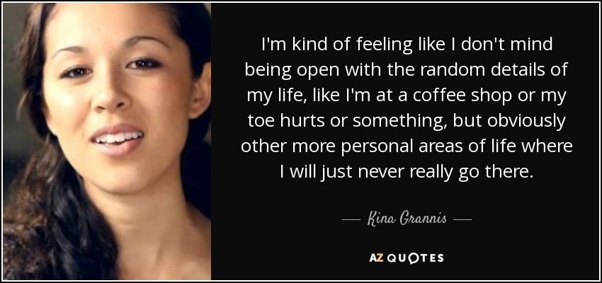 I'm kind of feeling like I don't mind being open with the random details of my life, like I'm at a coffee shop or my toe hurts or something, but obviously other more personal areas of life where I will just never really go there. - Kina Grannis