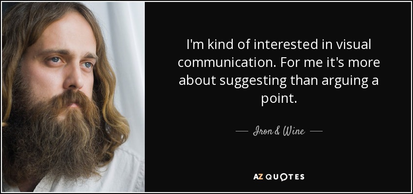 I'm kind of interested in visual communication. For me it's more about suggesting than arguing a point. - Iron & Wine