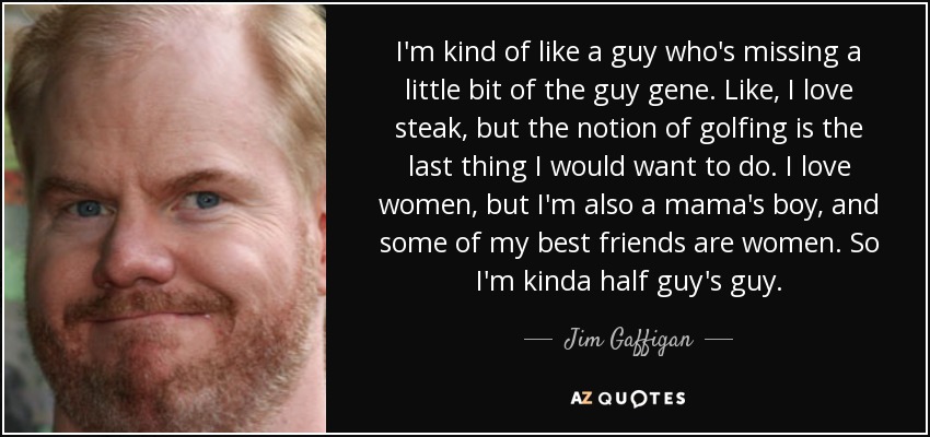 I'm kind of like a guy who's missing a little bit of the guy gene. Like, I love steak, but the notion of golfing is the last thing I would want to do. I love women, but I'm also a mama's boy, and some of my best friends are women. So I'm kinda half guy's guy. - Jim Gaffigan