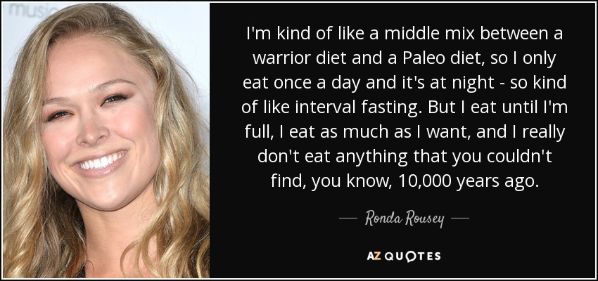 I'm kind of like a middle mix between a warrior diet and a Paleo diet, so I only eat once a day and it's at night - so kind of like interval fasting. But I eat until I'm full, I eat as much as I want, and I really don't eat anything that you couldn't find, you know, 10,000 years ago. - Ronda Rousey