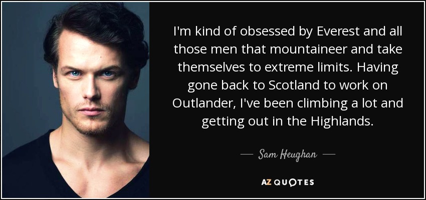 I'm kind of obsessed by Everest and all those men that mountaineer and take themselves to extreme limits. Having gone back to Scotland to work on Outlander, I've been climbing a lot and getting out in the Highlands. - Sam Heughan