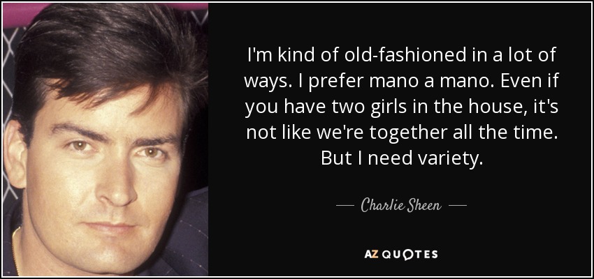 I'm kind of old-fashioned in a lot of ways. I prefer mano a mano. Even if you have two girls in the house, it's not like we're together all the time. But I need variety. - Charlie Sheen
