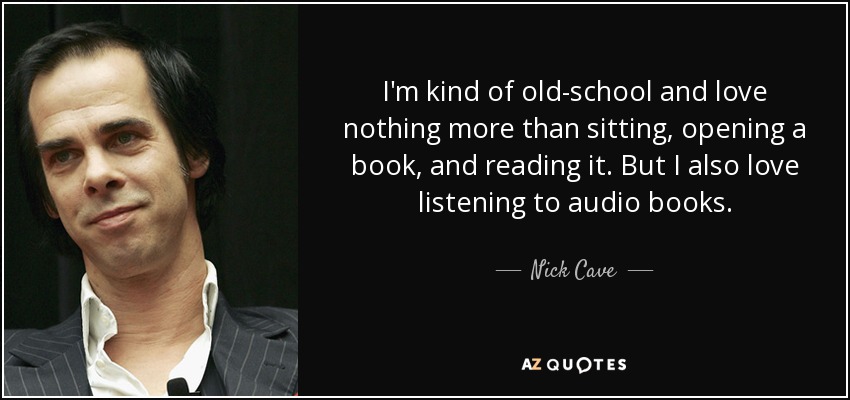 I'm kind of old-school and love nothing more than sitting, opening a book, and reading it. But I also love listening to audio books. - Nick Cave