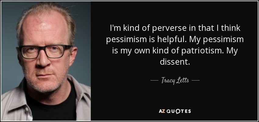 I'm kind of perverse in that I think pessimism is helpful. My pessimism is my own kind of patriotism. My dissent. - Tracy Letts