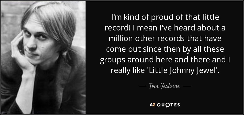 I'm kind of proud of that little record! I mean I've heard about a million other records that have come out since then by all these groups around here and there and I really like 'Little Johnny Jewel'. - Tom Verlaine