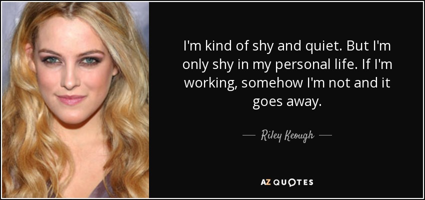 I'm kind of shy and quiet. But I'm only shy in my personal life. If I'm working, somehow I'm not and it goes away. - Riley Keough