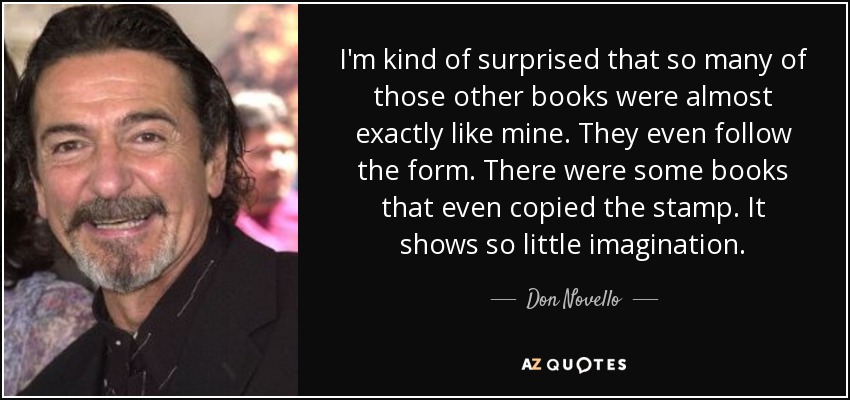 I'm kind of surprised that so many of those other books were almost exactly like mine. They even follow the form. There were some books that even copied the stamp. It shows so little imagination. - Don Novello