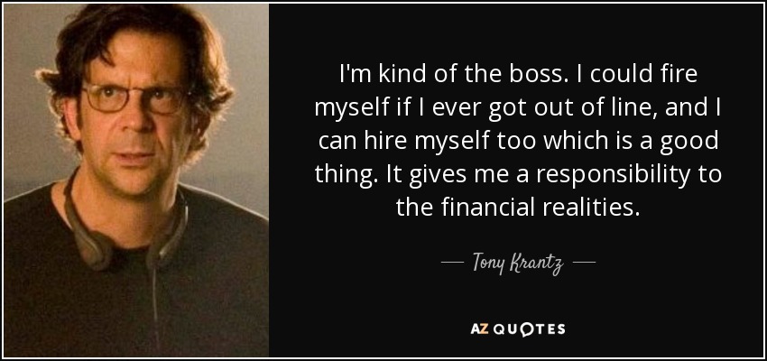 I'm kind of the boss. I could fire myself if I ever got out of line, and I can hire myself too which is a good thing. It gives me a responsibility to the financial realities. - Tony Krantz