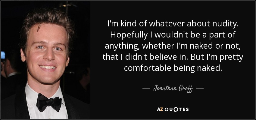 I'm kind of whatever about nudity. Hopefully I wouldn't be a part of anything, whether I'm naked or not, that I didn't believe in. But I'm pretty comfortable being naked. - Jonathan Groff