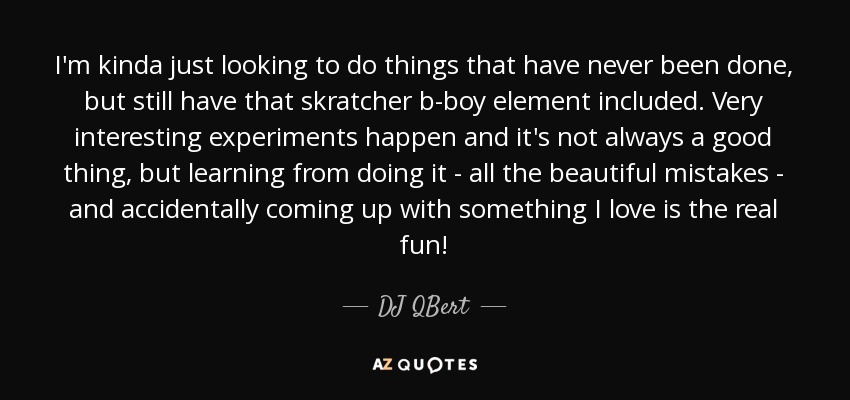 I'm kinda just looking to do things that have never been done, but still have that skratcher b-boy element included. Very interesting experiments happen and it's not always a good thing, but learning from doing it - all the beautiful mistakes - and accidentally coming up with something I love is the real fun! - DJ QBert