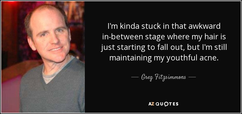 I'm kinda stuck in that awkward in-between stage where my hair is just starting to fall out, but I'm still maintaining my youthful acne. - Greg Fitzsimmons