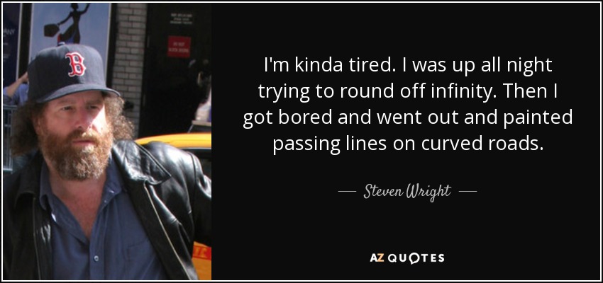 I'm kinda tired. I was up all night trying to round off infinity. Then I got bored and went out and painted passing lines on curved roads. - Steven Wright
