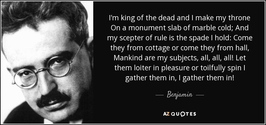 I'm king of the dead and I make my throne On a monument slab of marble cold; And my scepter of rule is the spade I hold: Come they from cottage or come they from hall, Mankind are my subjects, all, all, all! Let them loiter in pleasure or toilfully spin I gather them in, I gather them in! - Benjamin