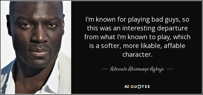 I'm known for playing bad guys, so this was an interesting departure from what I'm known to play, which is a softer, more likable, affable character. - Adewale Akinnuoye-Agbaje