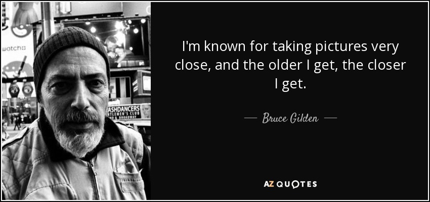 I'm known for taking pictures very close, and the older I get, the closer I get. - Bruce Gilden