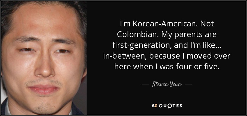 I'm Korean-American. Not Colombian. My parents are first-generation, and I'm like... in-between, because I moved over here when I was four or five. - Steven Yeun