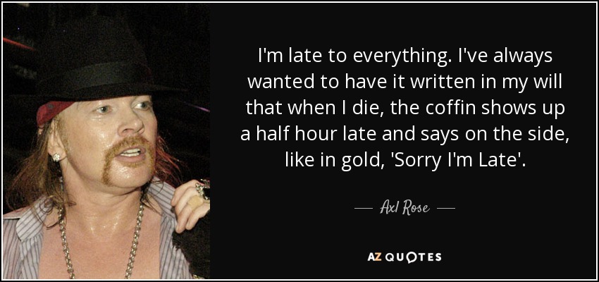 I'm late to everything. I've always wanted to have it written in my will that when I die, the coffin shows up a half hour late and says on the side, like in gold, 'Sorry I'm Late'. - Axl Rose