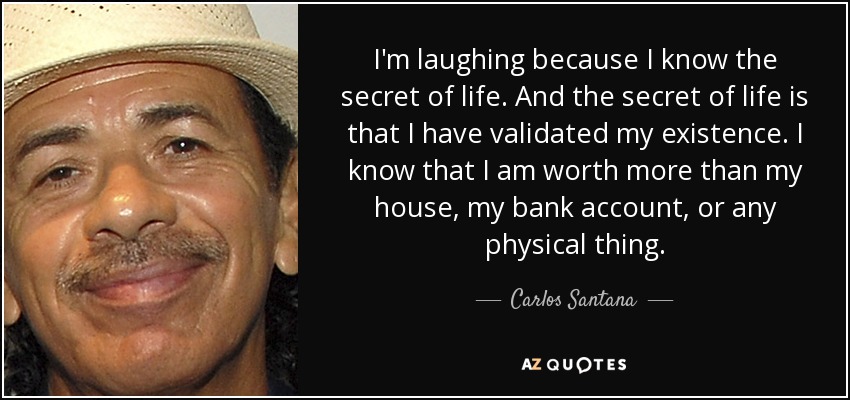 I'm laughing because I know the secret of life. And the secret of life is that I have validated my existence. I know that I am worth more than my house, my bank account, or any physical thing. - Carlos Santana