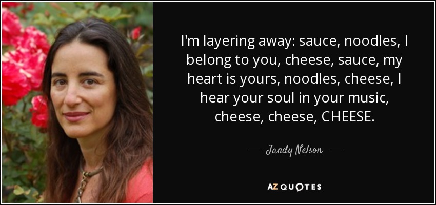 I'm layering away: sauce, noodles, I belong to you, cheese, sauce, my heart is yours, noodles, cheese, I hear your soul in your music, cheese, cheese, CHEESE. - Jandy Nelson